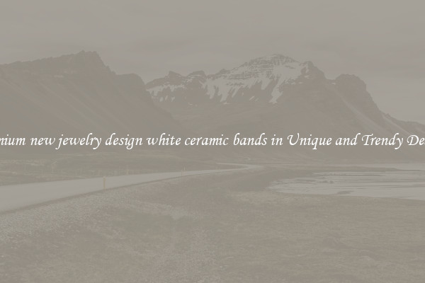 Premium new jewelry design white ceramic bands in Unique and Trendy Designs